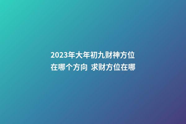 2023年大年初九财神方位在哪个方向  求财方位在哪